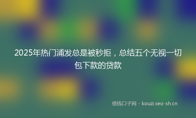 2025年热门浦发总是被秒拒，总结五个无视一切包下款的贷款