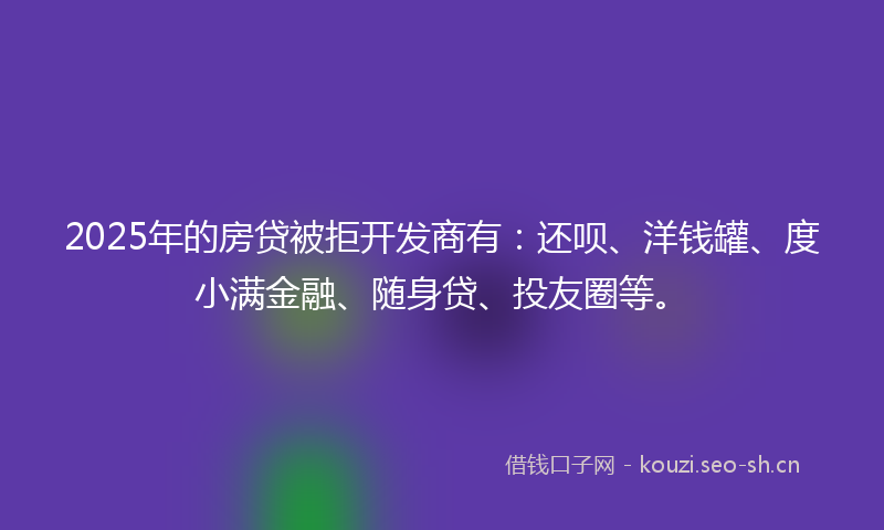 2025年的房贷被拒开发商有：还呗、洋钱罐、度小满金融、随身贷、投友圈等。