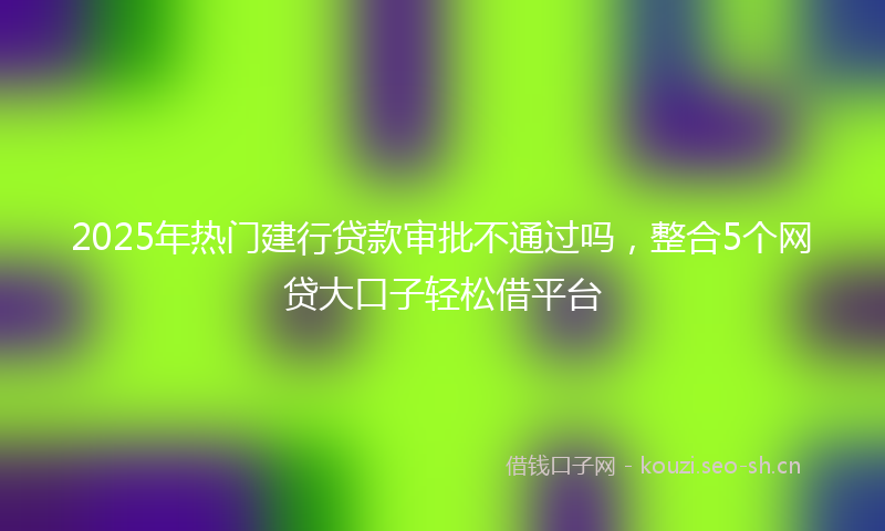 2025年热门建行贷款审批不通过吗，整合5个网贷大口子轻松借平台