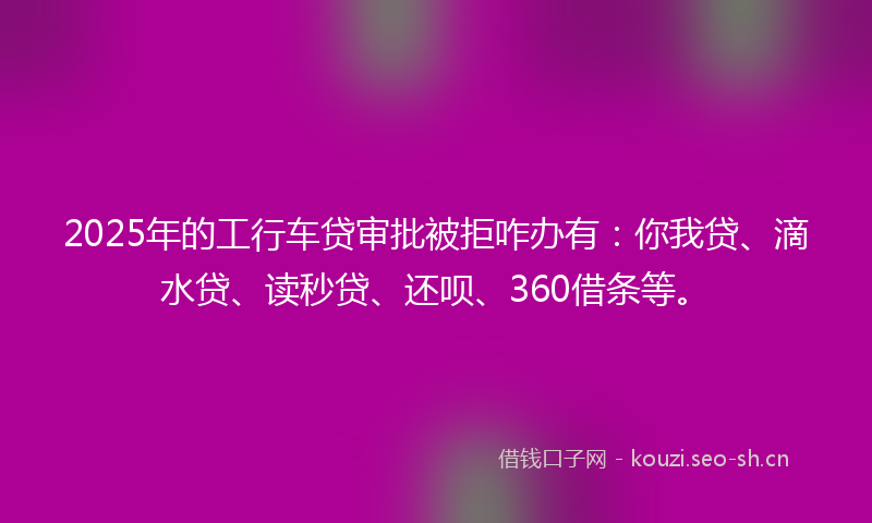 2025年的工行车贷审批被拒咋办有：你我贷、滴水贷、读秒贷、还呗、360借条等。