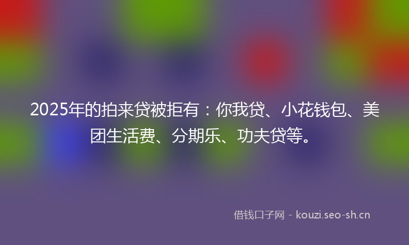 2025年的拍来贷被拒有：你我贷、小花钱包、美团生活费、分期乐、功夫贷等。