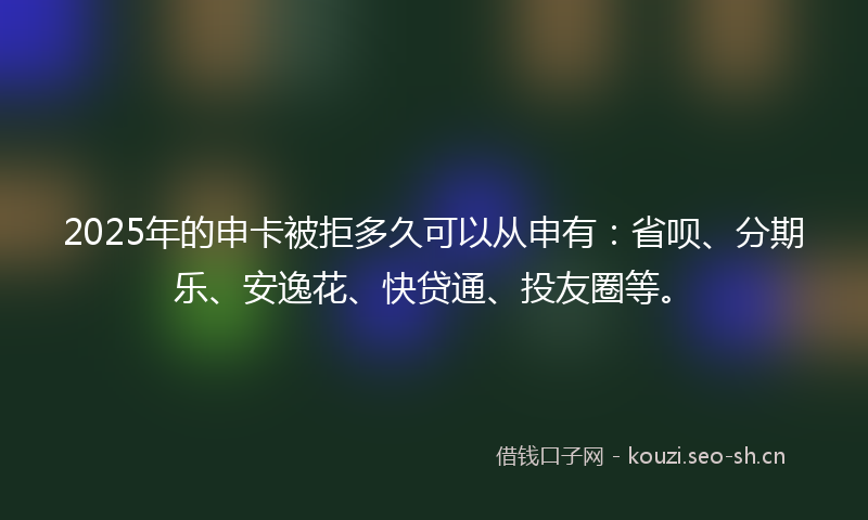 2025年的申卡被拒多久可以从申有：省呗、分期乐、安逸花、快贷通、投友圈等。