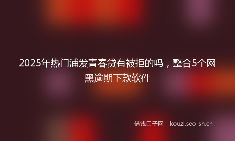 2025年热门浦发青春贷有被拒的吗，整合5个网黑逾期下款软件