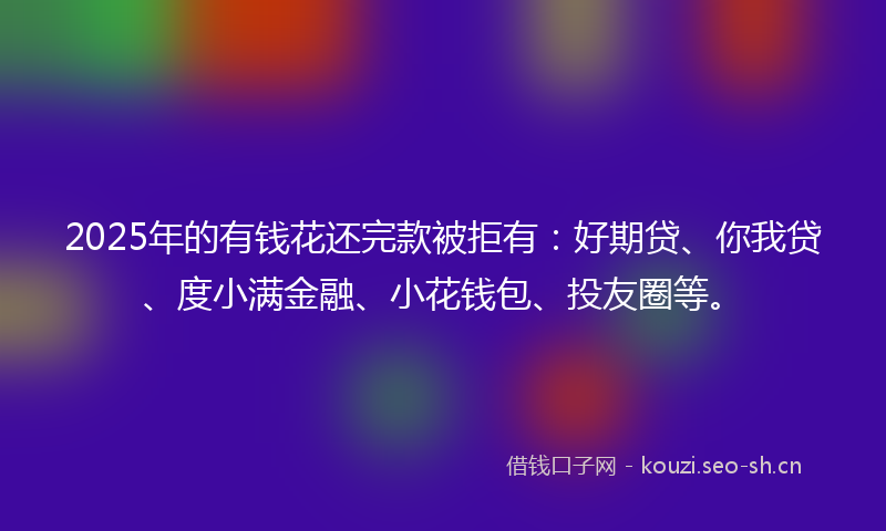 2025年的有钱花还完款被拒有：好期贷、你我贷、度小满金融、小花钱包、投友圈等。