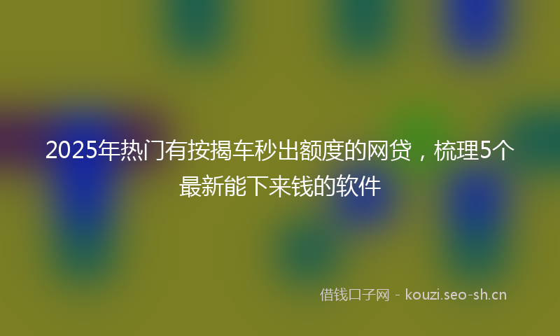 2025年热门有按揭车秒出额度的网贷，梳理5个最新能下来钱的软件