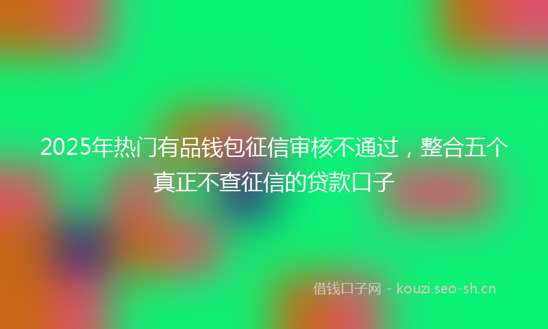 2025年热门有品钱包征信审核不通过，整合五个真正不查征信的贷款口子
