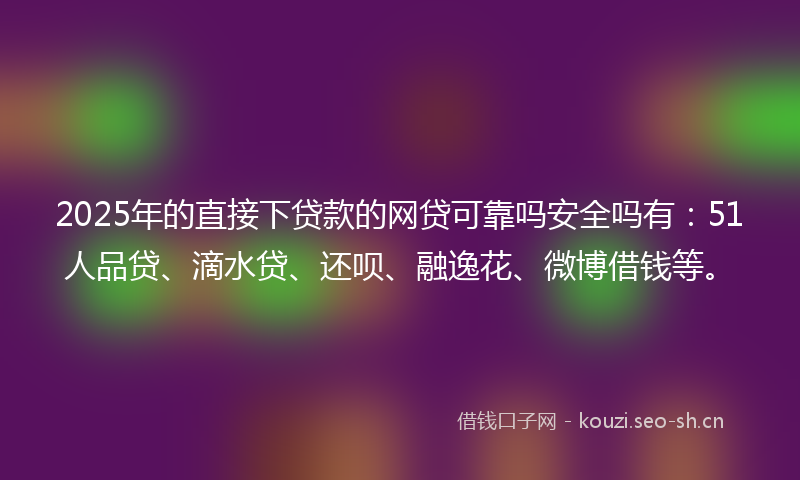 2025年的直接下贷款的网贷可靠吗安全吗有：51人品贷、滴水贷、还呗、融逸花、微博借钱等。