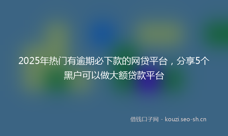 2025年热门有逾期必下款的网贷平台，分享5个黑户可以做大额贷款平台