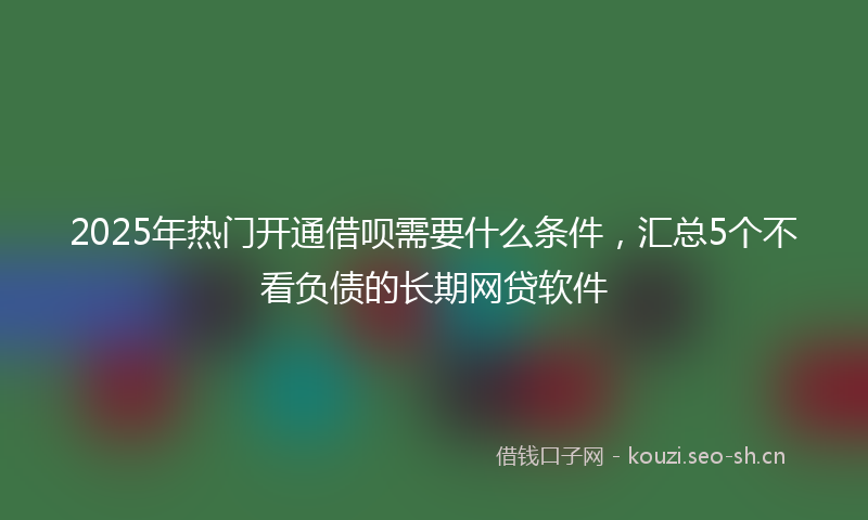 2025年热门开通借呗需要什么条件，汇总5个不看负债的长期网贷软件