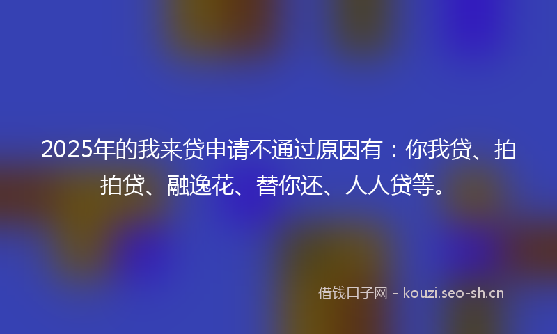 2025年的我来贷申请不通过原因有：你我贷、拍拍贷、融逸花、替你还、人人贷等。