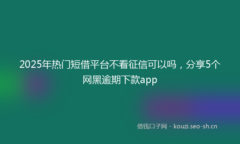 2025年热门短借平台不看征信可以吗，分享5个网黑逾期下款app