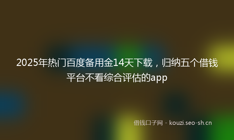 2025年热门百度备用金14天下载，归纳五个借钱平台不看综合评估的app