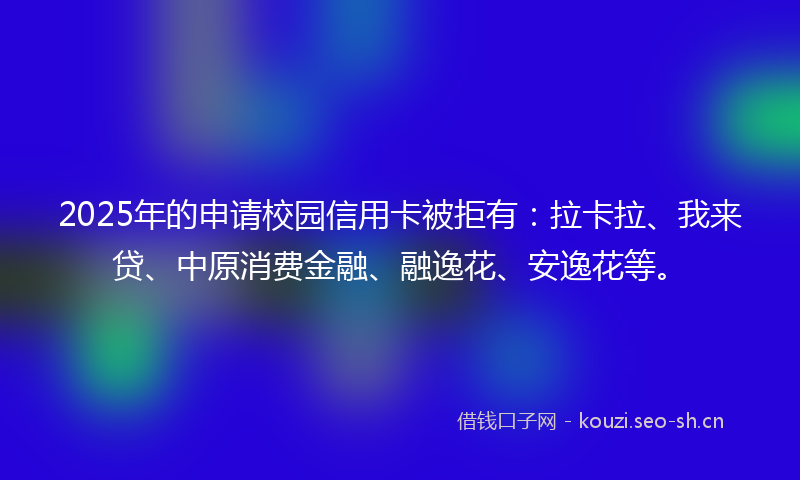 2025年的申请校园信用卡被拒有：拉卡拉、我来贷、中原消费金融、融逸花、安逸花等。