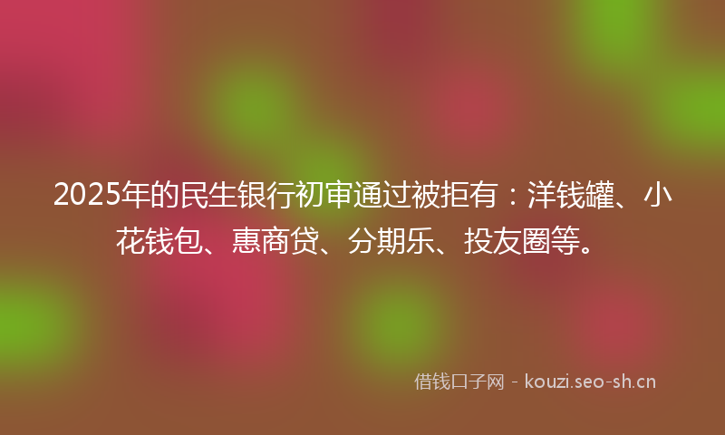 2025年的民生银行初审通过被拒有：洋钱罐、小花钱包、惠商贷、分期乐、投友圈等。