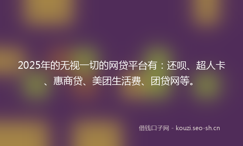 2025年的无视一切的网贷平台有：还呗、超人卡、惠商贷、美团生活费、团贷网等。