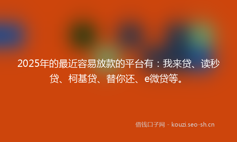2025年的最近容易放款的平台有：我来贷、读秒贷、柯基贷、替你还、e微贷等。