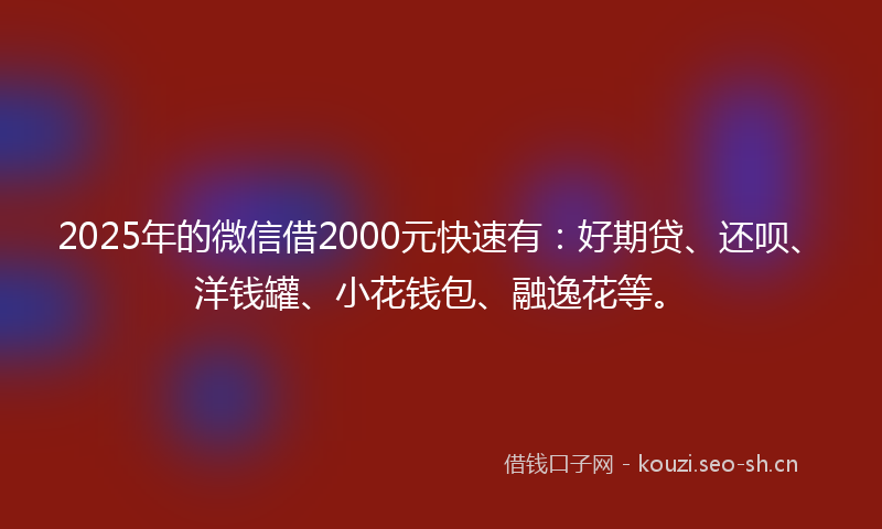 2025年的微信借2000元快速有：好期贷、还呗、洋钱罐、小花钱包、融逸花等。