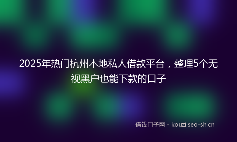 2025年热门杭州本地私人借款平台，整理5个无视黑户也能下款的口子