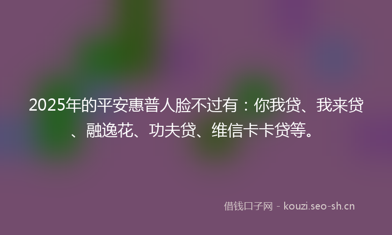 2025年的平安惠普人脸不过有：你我贷、我来贷、融逸花、功夫贷、维信卡卡贷等。