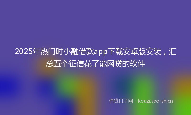 2025年热门时小融借款app下载安卓版安装，汇总五个征信花了能网贷的软件