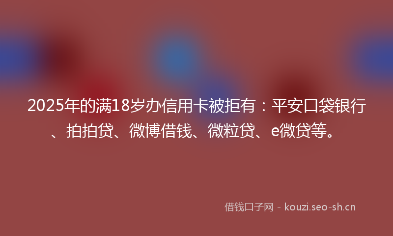 2025年的满18岁办信用卡被拒有：平安口袋银行、拍拍贷、微博借钱、微粒贷、e微贷等。