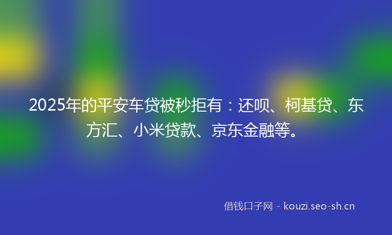 2025年的平安车贷被秒拒有:还呗、柯基贷、东方汇、小米贷款、京东金融等。