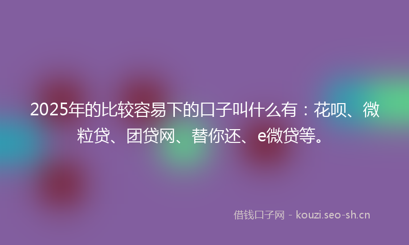 2025年的比较容易下的口子叫什么有：花呗、微粒贷、团贷网、替你还、e微贷等。