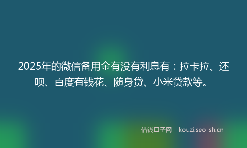 2025年的微信备用金有没有利息有：拉卡拉、还呗、百度有钱花、随身贷、小米贷款等。