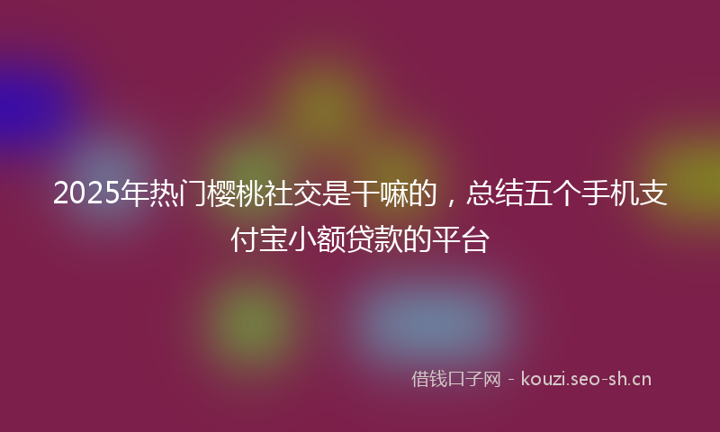2025年热门樱桃社交是干嘛的，总结五个手机支付宝小额贷款的平台