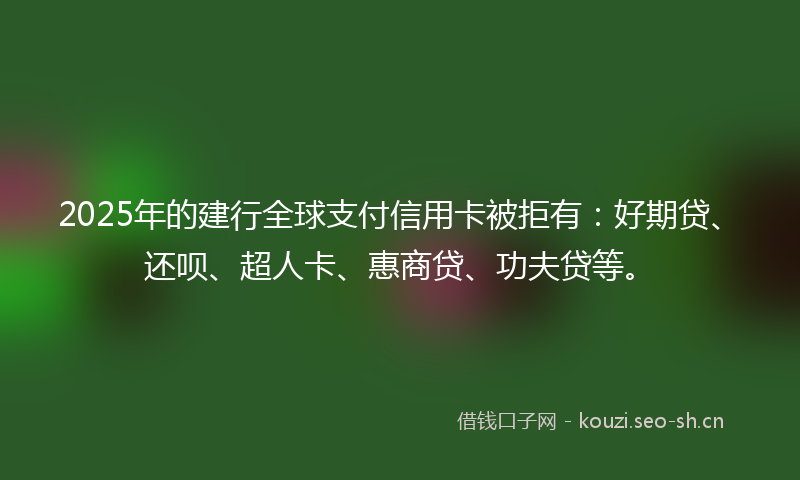 2025年的建行全球支付信用卡被拒有：好期贷、还呗、超人卡、惠商贷、功夫贷等。