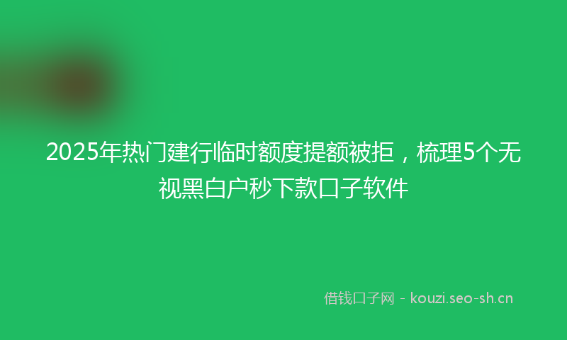 2025年热门建行临时额度提额被拒，梳理5个无视黑白户秒下款口子软件