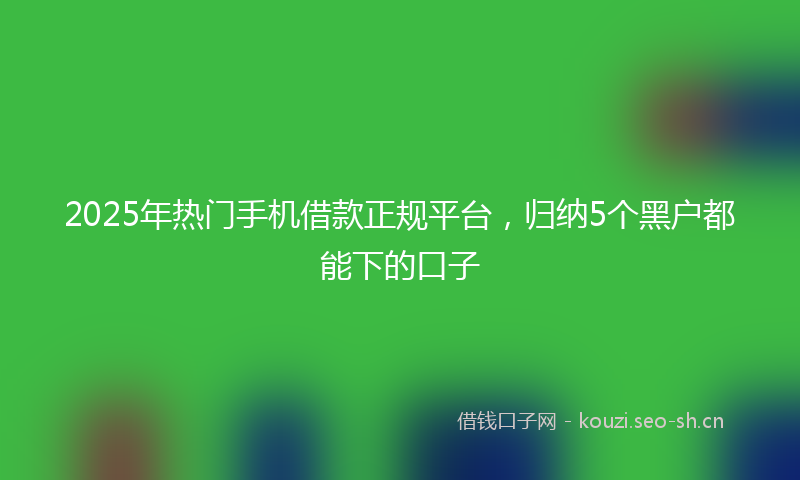 2025年热门手机借款正规平台，归纳5个黑户都能下的口子