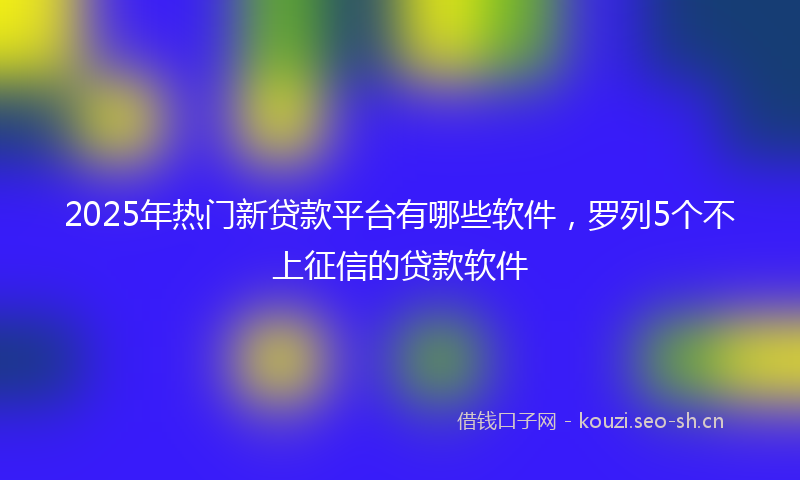 2025年热门新贷款平台有哪些软件,罗列5个不上征信的贷款软件