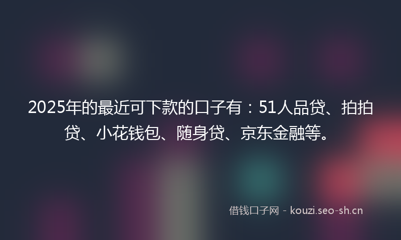 2025年的最近可下款的口子有：51人品贷、拍拍贷、小花钱包、随身贷、京东金融等。