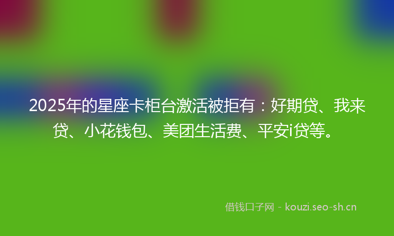 2025年的星座卡柜台激活被拒有：好期贷、我来贷、小花钱包、美团生活费、平安i贷等。
