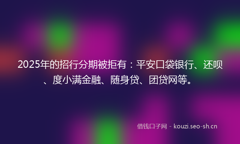 2025年的招行分期被拒有：平安口袋银行、还呗、度小满金融、随身贷、团贷网等。