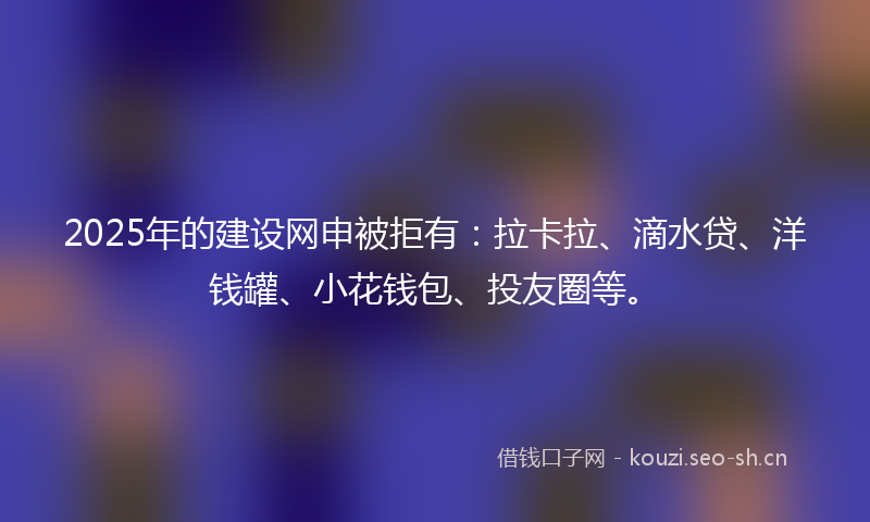 2025年的建设网申被拒有:拉卡拉、滴水贷、洋钱罐、小花钱包、投友圈等。