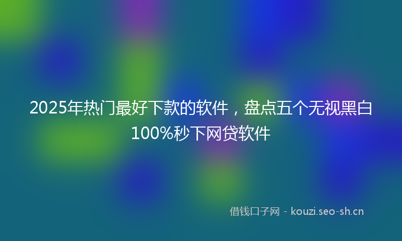 2025年热门最好下款的软件，盘点五个无视黑白100%秒下网贷软件