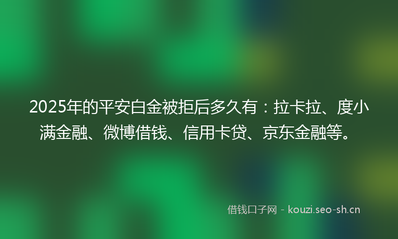 2025年的平安白金被拒后多久有：拉卡拉、度小满金融、微博借钱、信用卡贷、京东金融等。