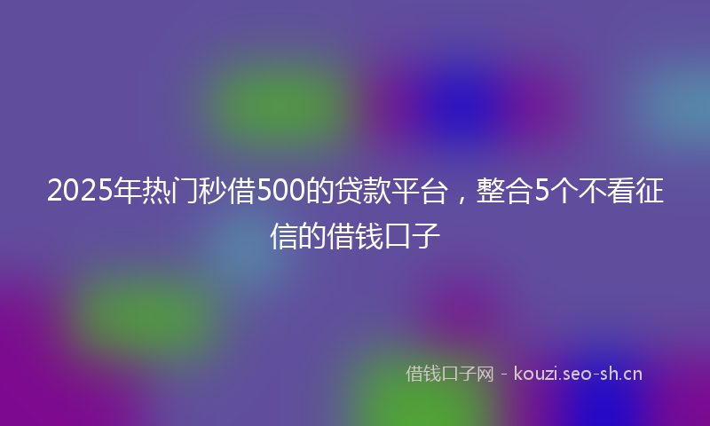 2025年热门秒借500的贷款平台，整合5个不看征信的借钱口子