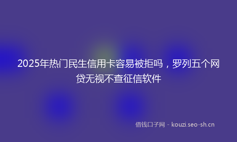 2025年热门民生信用卡容易被拒吗，罗列五个网贷无视不查征信软件