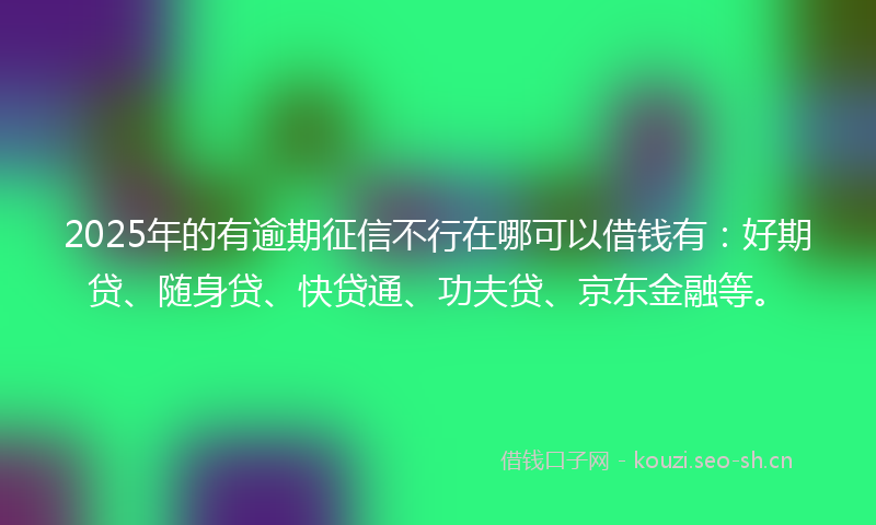 2025年的有逾期征信不行在哪可以借钱有：好期贷、随身贷、快贷通、功夫贷、京东金融等。