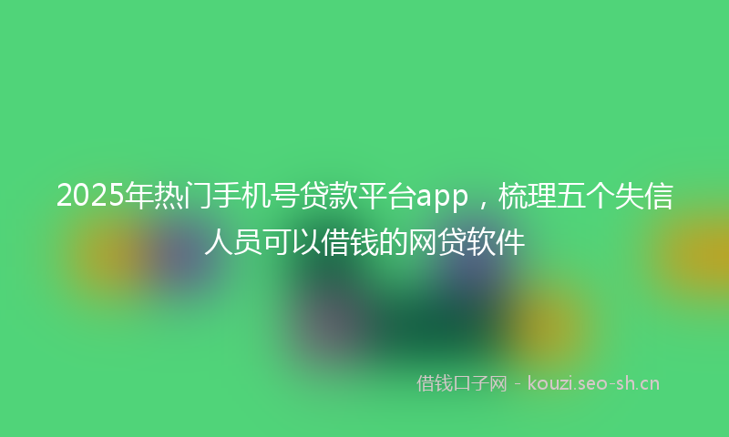 2025年热门手机号贷款平台app，梳理五个失信人员可以借钱的网贷软件