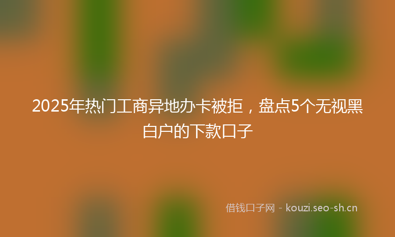 2025年热门工商异地办卡被拒，盘点5个无视黑白户的下款口子