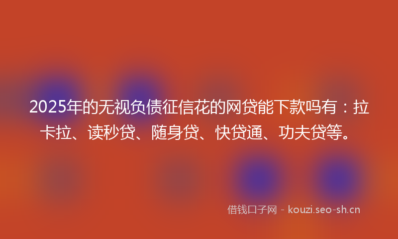 2025年的无视负债征信花的网贷能下款吗有：拉卡拉、读秒贷、随身贷、快贷通、功夫贷等。