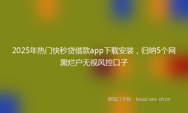 2025年热门快秒贷借款app下载安装，归纳5个网黑烂户无视风控口子