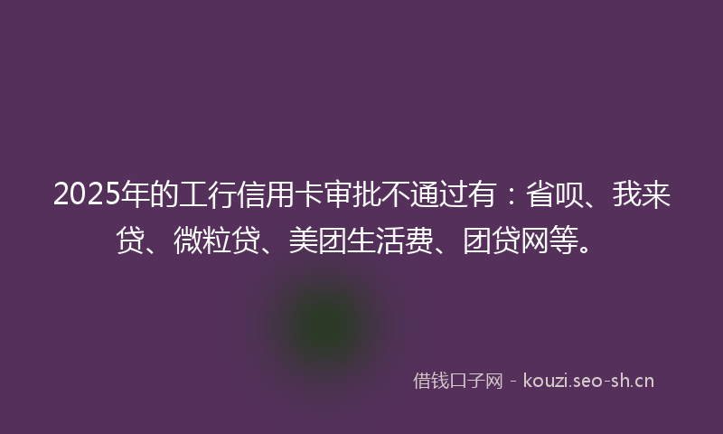 2025年的工行信用卡审批不通过有：省呗、我来贷、微粒贷、美团生活费、团贷网等。