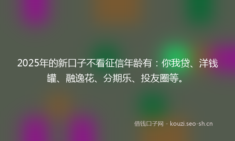 2025年的新口子不看征信年龄有：你我贷、洋钱罐、融逸花、分期乐、投友圈等。