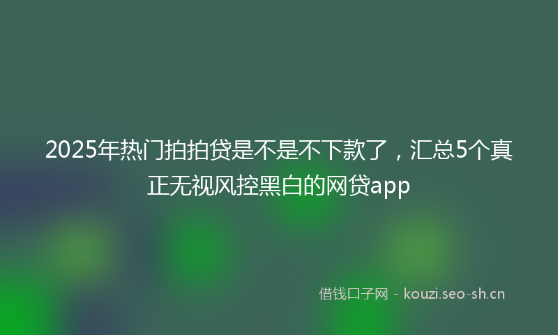 2025年热门拍拍贷是不是不下款了，汇总5个真正无视风控黑白的网贷app