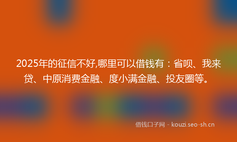 2025年的征信不好,哪里可以借钱有：省呗、我来贷、中原消费金融、度小满金融、投友圈等。
